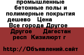 промышленные бетонные полы и полимерные покрытия дешево › Цена ­ 1 008 - Все города Другое » Другое   . Дагестан респ.,Кизилюрт г.